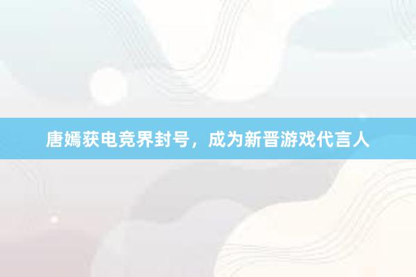 唐嫣获电竞界封号，成为新晋游戏代言人