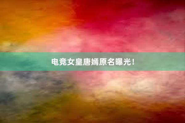 电竞女皇唐嫣原名曝光！