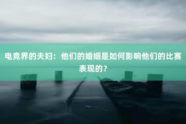 电竞界的夫妇：他们的婚姻是如何影响他们的比赛表现的？