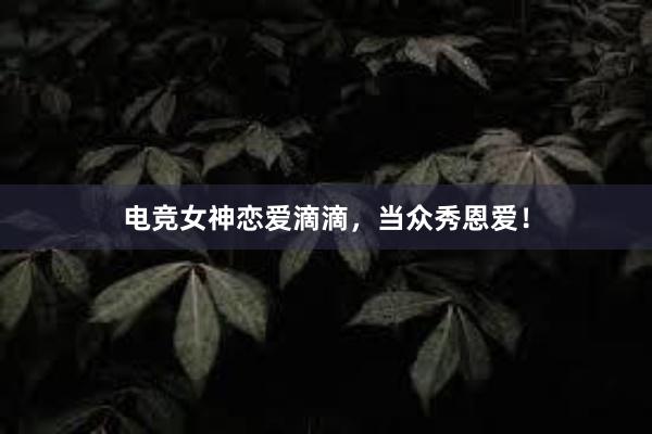 电竞女神恋爱滴滴，当众秀恩爱！