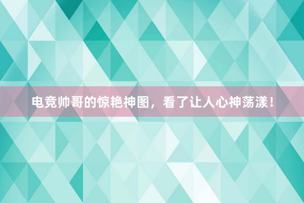 电竞帅哥的惊艳神图，看了让人心神荡漾！