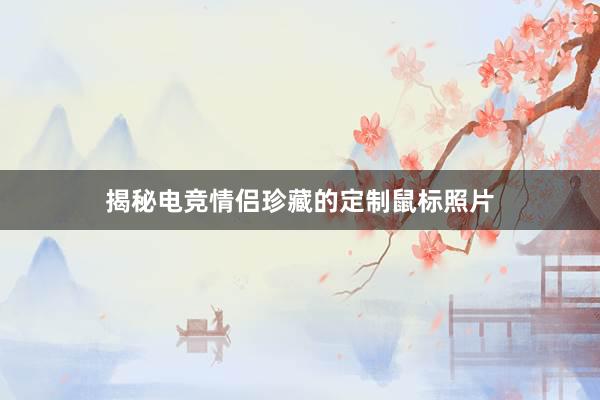 揭秘电竞情侣珍藏的定制鼠标照片