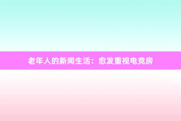 老年人的新闻生活：愈发重视电竞房