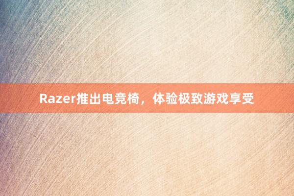 Razer推出电竞椅，体验极致游戏享受