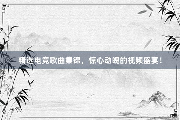 精选电竞歌曲集锦，惊心动魄的视频盛宴！