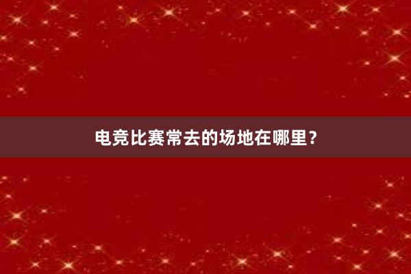 电竞比赛常去的场地在哪里？