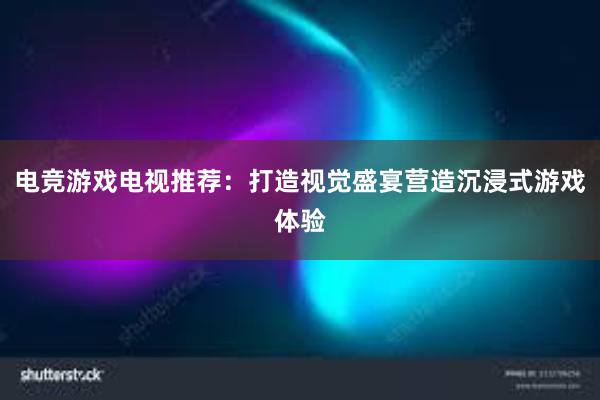 电竞游戏电视推荐：打造视觉盛宴营造沉浸式游戏体验