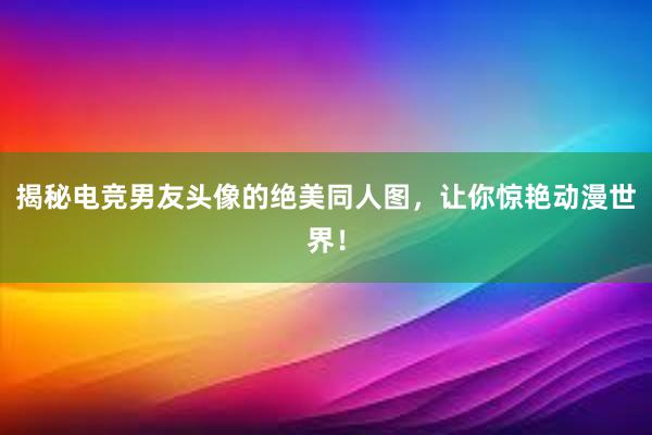 揭秘电竞男友头像的绝美同人图，让你惊艳动漫世界！