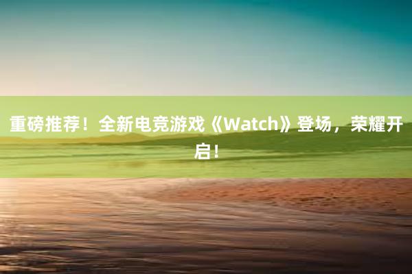 重磅推荐！全新电竞游戏《Watch》登场，荣耀开启！