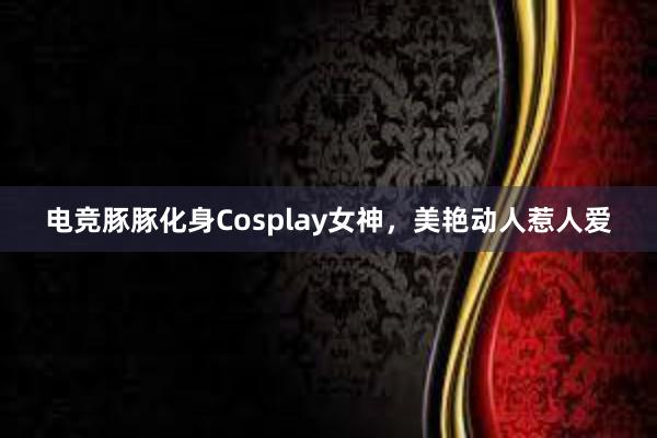 电竞豚豚化身Cosplay女神，美艳动人惹人爱