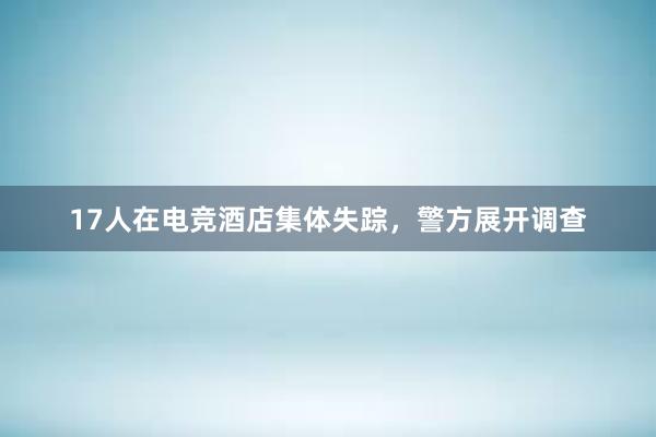 17人在电竞酒店集体失踪，警方展开调查