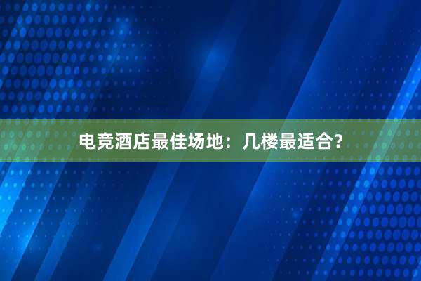 电竞酒店最佳场地：几楼最适合？