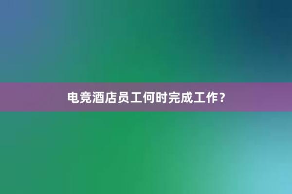 电竞酒店员工何时完成工作？