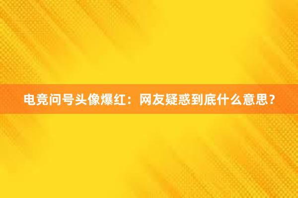 电竞问号头像爆红：网友疑惑到底什么意思？