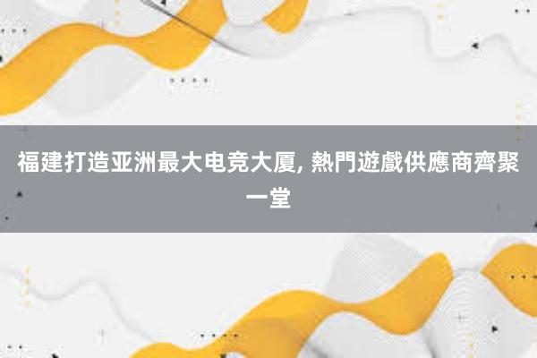 福建打造亚洲最大电竞大厦， 熱門遊戲供應商齊聚一堂