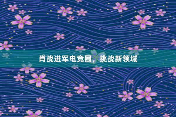 肖战进军电竞圈，挑战新领域