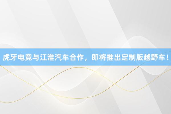 虎牙电竞与江淮汽车合作，即将推出定制版越野车！