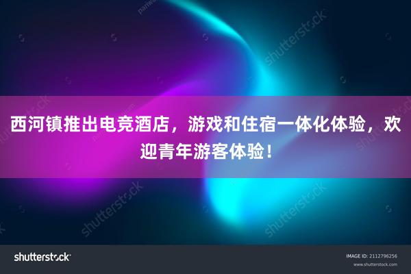 西河镇推出电竞酒店，游戏和住宿一体化体验，欢迎青年游客体验！