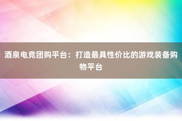 酒泉电竞团购平台：打造最具性价比的游戏装备购物平台