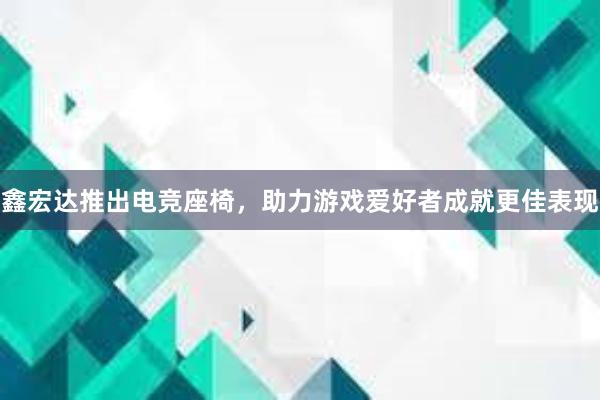 鑫宏达推出电竞座椅，助力游戏爱好者成就更佳表现