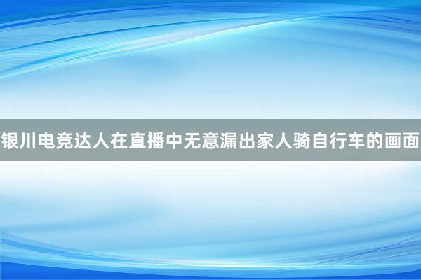 银川电竞达人在直播中无意漏出家人骑自行车的画面