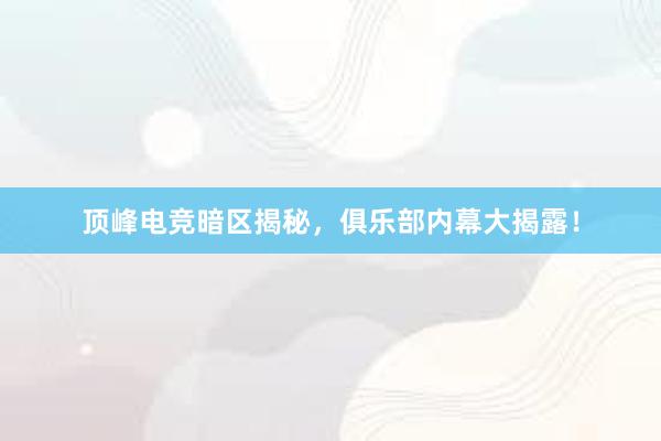 顶峰电竞暗区揭秘，俱乐部内幕大揭露！